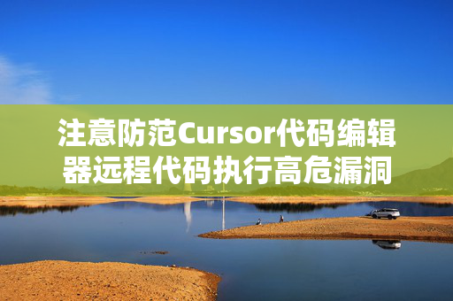 注意防范Cursor代码编辑器远程代码执行高危漏洞
