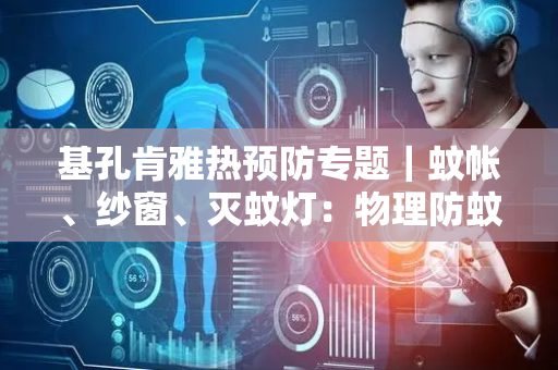 基孔肯雅热预防专题｜蚊帐、纱窗、灭蚊灯：物理防蚊如何筑牢“防护网”