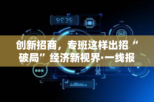 创新招商，专班这样出招“破局”经济新视界·一线报告