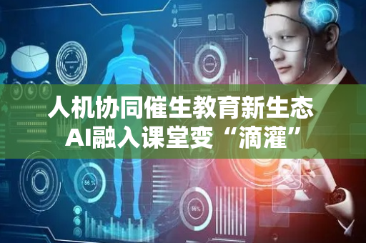 人机协同催生教育新生态 AI融入课堂变“滴灌”