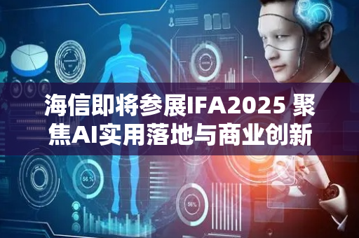 海信即将参展IFA2025 聚焦AI实用落地与商业创新