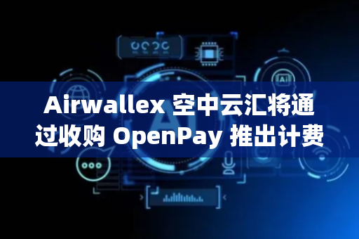 Airwallex 空中云汇将通过收购 OpenPay 推出计费功能