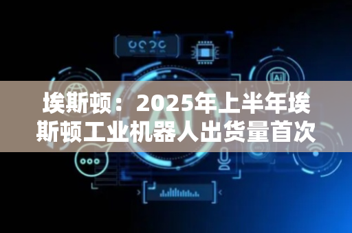 埃斯顿：2025年上半年埃斯顿工业机器人出货量首次超越外资品牌