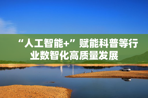 “人工智能+”赋能科普等行业数智化高质量发展