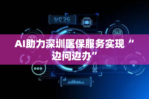AI助力深圳医保服务实现“边问边办”