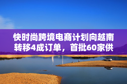 快时尚跨境电商计划向越南转移4成订单，首批60家供应商已赴越考察