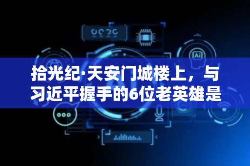 拾光纪·天安门城楼上，与习近平握手的6位老英雄是谁