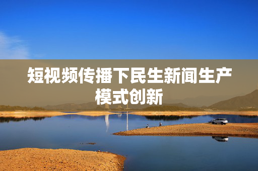 短视频传播下民生新闻生产模式创新