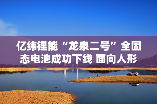 亿纬锂能“龙泉二号”全固态电池成功下线 面向人形机器人、低空飞行器及AI等领域