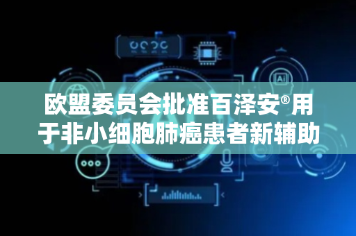欧盟委员会批准百泽安®用于非小细胞肺癌患者新辅助/辅助治疗