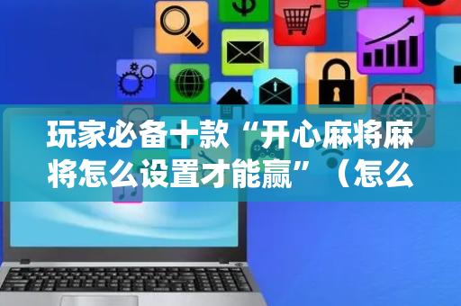 玩家必备十款“开心麻将麻将怎么设置才能赢”（怎么设置才能赢)