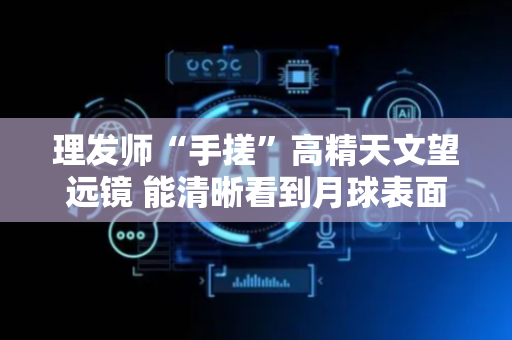 理发师“手搓”高精天文望远镜 能清晰看到月球表面的环形山