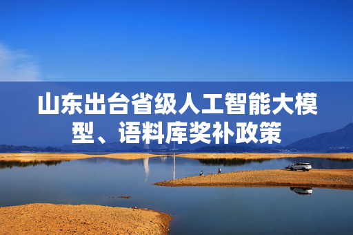 山东出台省级人工智能大模型、语料库奖补政策