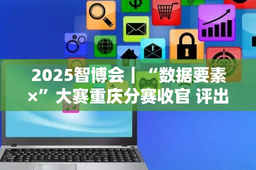 2025智博会｜“数据要素×”大赛重庆分赛收官 评出78个优秀项目