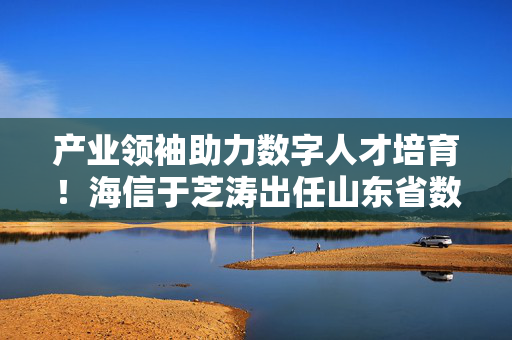 产业领袖助力数字人才培育！海信于芝涛出任山东省数字工程师创新创意大赛形象大使