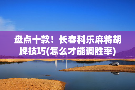 盘点十款！长春科乐麻将胡牌技巧(怎么才能调胜率)