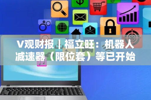 V观财报｜福立旺：机器人减速器（限位套）等已开始出货交付