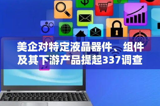美企对特定液晶器件、组件及其下游产品提起337调查申请，多家中企为列名被告