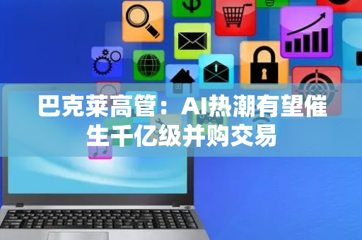 巴克莱高管：AI热潮有望催生千亿级并购交易