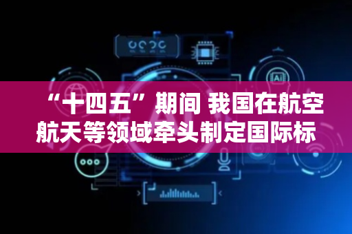 “十四五”期间 我国在航空航天等领域牵头制定国际标准532项