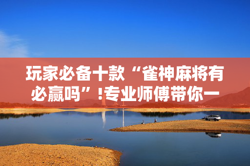玩家必备十款“雀神麻将有必赢吗”!专业师傅带你一起了解（详细教程）-抖音
