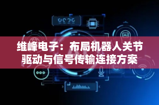 维峰电子：布局机器人关节驱动与信号传输连接方案