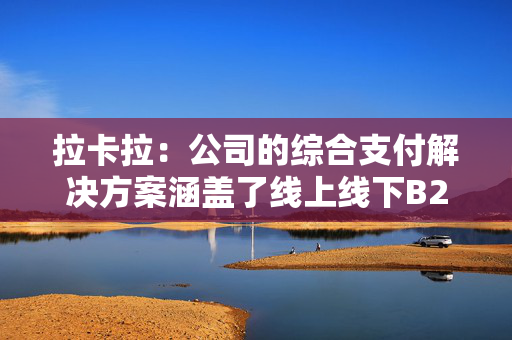 拉卡拉：公司的综合支付解决方案涵盖了线上线下B2C支付等各类场景