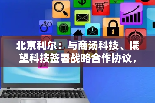 北京利尔：与商汤科技、曦望科技签署战略合作协议，探索AI算力合作等