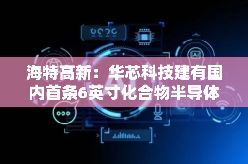 海特高新：华芯科技建有国内首条6英寸化合物半导体商用生产线