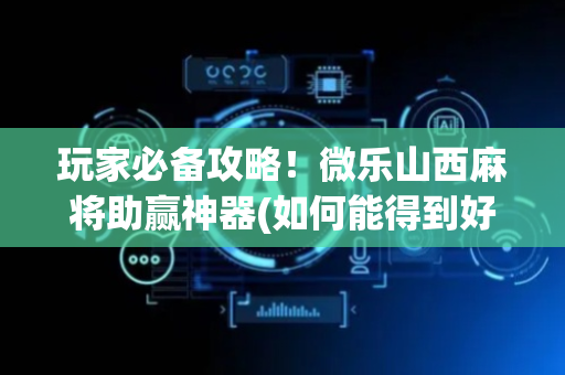 玩家必备攻略！微乐山西麻将助赢神器(如何能得到好牌)