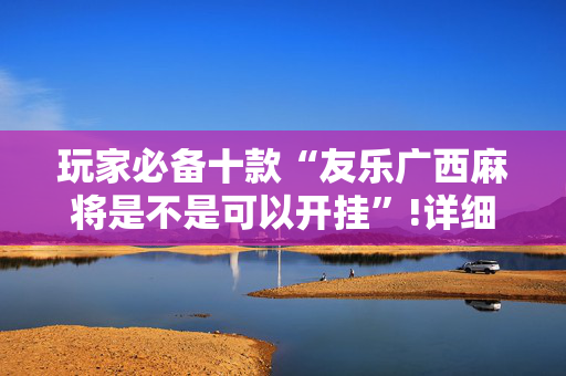 玩家必备十款“友乐广西麻将是不是可以开挂”!详细开挂教程-抖音