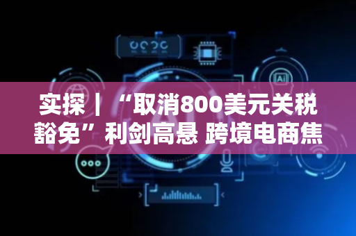 实探｜“取消800美元关税豁免”利剑高悬 跨境电商焦虑中突围