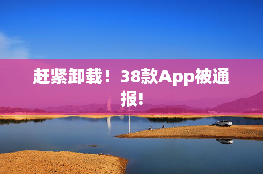 赶紧卸载！38款App被通报!