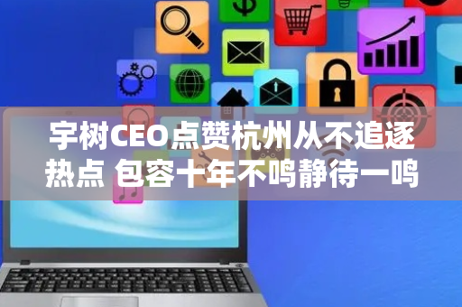 宇树CEO点赞杭州从不追逐热点 包容十年不鸣静待一鸣惊人杭州做到了