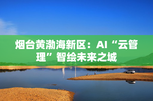 烟台黄渤海新区：AI“云管理”智绘未来之城