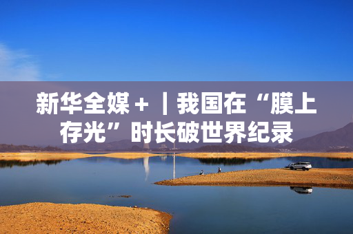 新华全媒＋｜我国在“膜上存光”时长破世界纪录