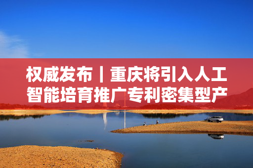 权威发布｜重庆将引入人工智能培育推广专利密集型产品