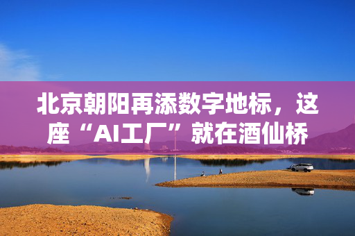 北京朝阳再添数字地标，这座“AI工厂”就在酒仙桥