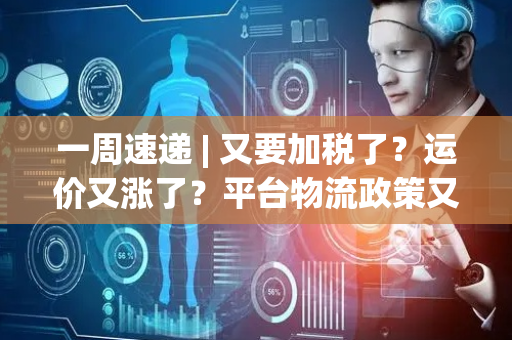 一周速递 | 又要加税了？运价又涨了？平台物流政策又变了