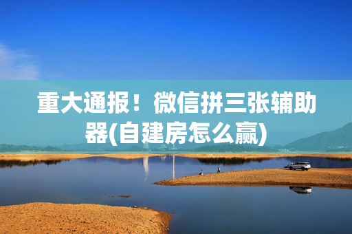 重大通报！微信拼三张辅助器(自建房怎么赢)