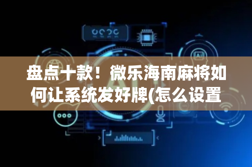盘点十款！微乐海南麻将如何让系统发好牌(怎么设置才能赢)