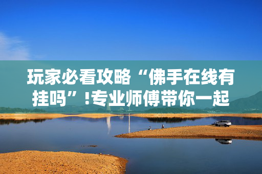玩家必看攻略“佛手在线有挂吗”!专业师傅带你一起了解（详细教程）-抖音
