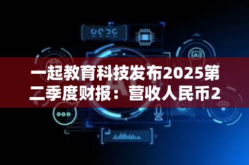一起教育科技发布2025第二季度财报：营收人民币2541万元