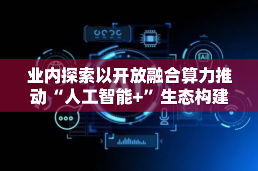 业内探索以开放融合算力推动“人工智能+”生态构建