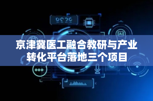京津冀医工融合教研与产业转化平台落地三个项目