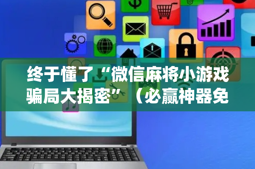 终于懂了“微信麻将小游戏骗局大揭密”（必赢神器免费安装)