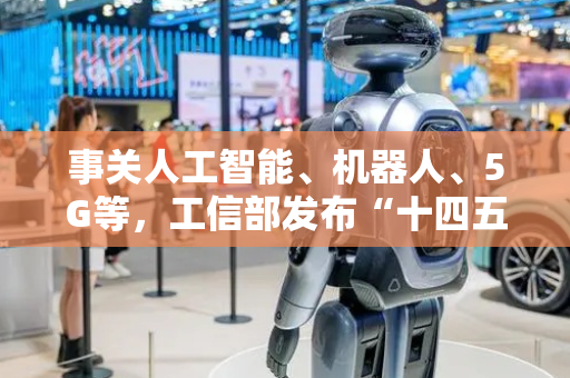 事关人工智能、机器人、5G等，工信部发布“十四五”成绩单，下一步安排划重点