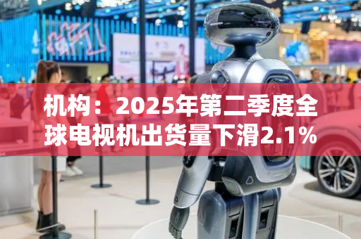 机构：2025年第二季度全球电视机出货量下滑2.1%