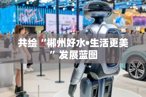共绘“郴州好水•生活更美”发展蓝图
