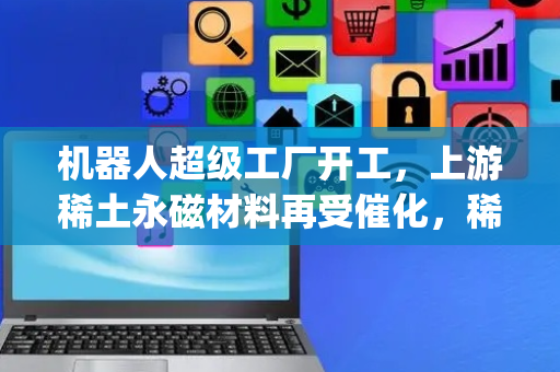 机器人超级工厂开工，上游稀土永磁材料再受催化，稀土ETF易方达(159715)+机器人ETF易方达(159530)全面布局机器人产业上下游收益增长机会